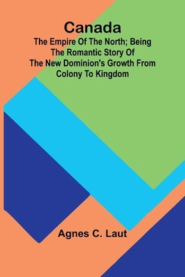 Canada: the Empire of the North; Being the Romantic Story of the New Dominion's Growth from Colony to Kingdom by C. Laut, Agnes