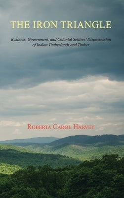 The Iron Triangle: Business, Government, and Colonial Settlers' Dispossession of Indian Timberlands and Timber by Harvey, Roberta Carol