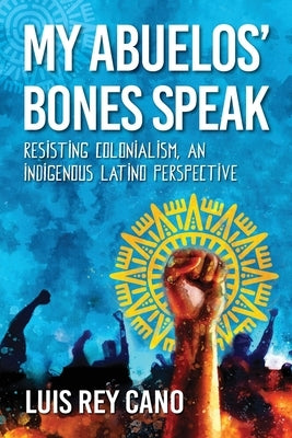 My Abuelos' Bones Speak: Resisting Colonialism, an Indigenous Latino Perspective by Cano, Luis Rey