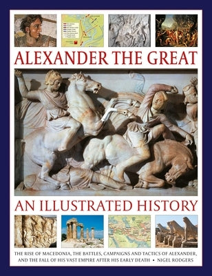 Alexander the Great: An Illustrated History: The Rise of Macedonia, the Battles, Campaigns and Tactics of Alexander, and the Fall of His Vast Empire A by Rodgers, Nigel