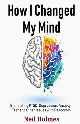 How I Changed My Mind: Eliminating PTSD, Depression, Anxiety, Fear and Other Issues with Psilocybin by Holmes, Neil