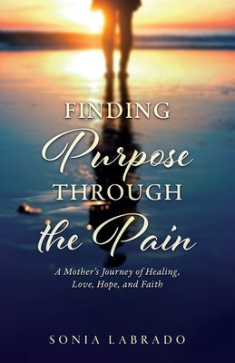 Finding Purpose Through the Pain: A Mother's Journey of Healing, Love, Hope, and Faith by Labrado, Sonia