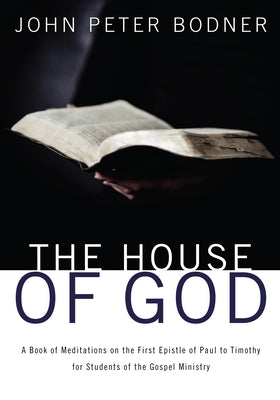 The House of God: A Book of Meditations on the First Epistle of Paul to Timothy for Students of the Gospel Ministry by Bodner, Rev John Peter