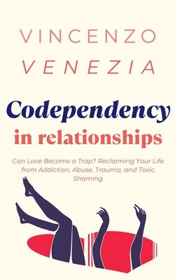 Codependecy in Relationships: Can Love Become a Trap? Reclaiming Your Life from Addiction, Abuse, Trauma, and Toxic Shaming by Venezia, Vincenzo