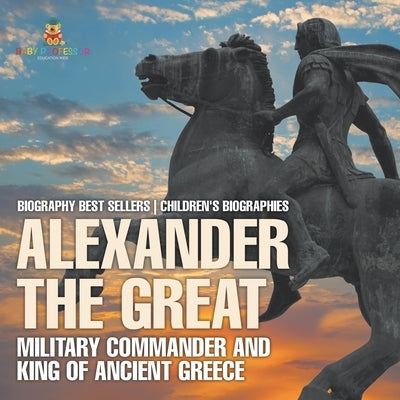 Alexander the Great: Military Commander and King of Ancient Greece - Biography Best Sellers Children's Biographies by Baby Professor