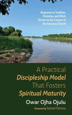 A Practical Discipleship Model That Fosters Spiritual Maturity: Responses to Tradition, Divinities, and Witch Doctors in the Context of the Anyuwaa Ch by Ojulu, Owar Ojha