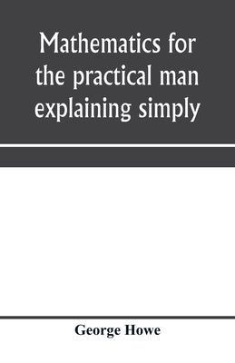 Mathematics for the practical man explaining simply and quickly all the elements of algebra, geometry, trigonometry, logarithms, coördinate geom by Howe, George