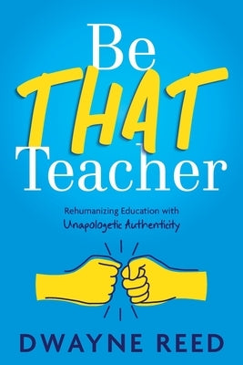 Be THAT teacher: Rehumanizing Education with Unapologetic Authenticity by Reed, Dwayne