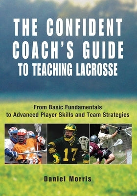 Confident Coach's Guide to Teaching Lacrosse: From Basic Fundamentals To Advanced Player Skills And Team Strategies by Morris, Daniel