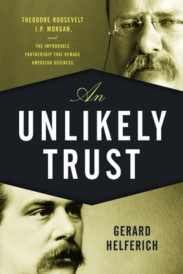An Unlikely Trust: Theodore Roosevelt, J.P. Morgan, and the Improbable Partnership That Remade American Business by Helferich, Gerard