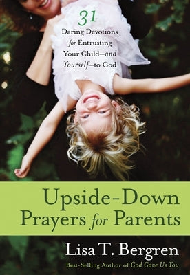 Upside-Down Prayers for Parents: Thirty-One Daring Devotions for Entrusting Your Child--and Yourself--to God by Bergren, Lisa Tawn