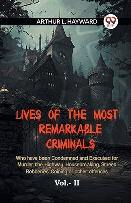 Lives Of The Most Remarkable Criminals Who Have Been Condemned And Executed For Murder, The Highway, Housebreaking, Street Robberies, Coining Or Other by L Hayward Arthur