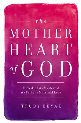 The Mother Heart of God: Unveiling the Mystery of the Father's Maternal Love by Beyak, Trudy