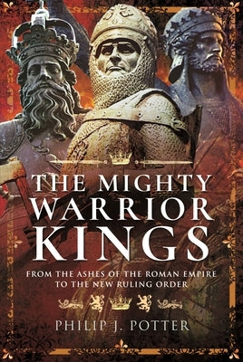The Mighty Warrior Kings: From the Ashes of the Roman Empire to the New Ruling Order by Potter, Philip J.