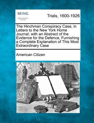 The Hinchman Conspiracy Case, in Letters to the New York Home Journal, with an Abstract of the Evidence for the Defence, Furnishing a Complete Explana by Citizen, American