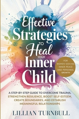Effective Strategies to Heal Your Inner Child: A Step-by-Step Guide to Overcome Trauma, Strengthen Resilience, Boost Self-Esteem, Create Boundaries, a by Turnbull, Lillian