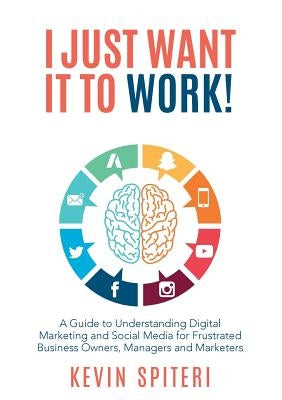 I Just Want It To Work!: A guide to understanding digital marketing and social media for frustrated business owners, managers and marketers by Spiteri, Kevin