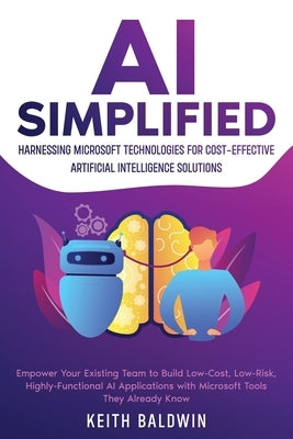 AI Simplified: Harnessing Microsoft Technologies for Cost-Effective Artificial Intelligence Solutions: Empower Your Existing Team to by Baldwin, Keith