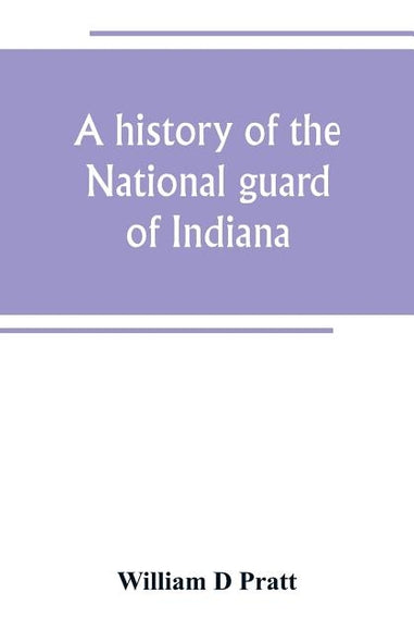 A history of the National guard of Indiana, from the beginning of the militia system in 1787 to the present time, including the services of Indiana tr by D. Pratt, William