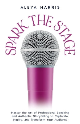Spark the Stage: Master the Art of Professional Speaking and Authentic Storytelling to Captivate, Inspire, and Transform Your Audience by Harris, Aleya