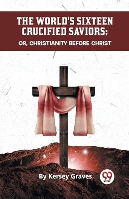 The World's Sixteen Crucified Saviors Or, Christianity Before Christ by Graves, Kersey