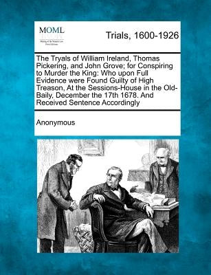 The Tryals of William Ireland, Thomas Pickering, and John Grove; For Conspiring to Murder the King: Who Upon Full Evidence Were Found Guilty of High T by Anonymous