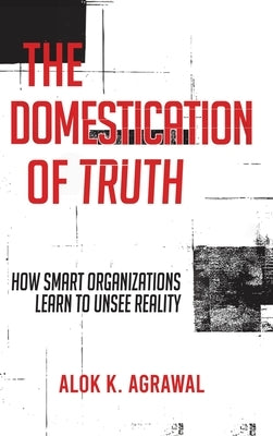 The Domestication of Truth: How Smart Organizations Learn to Unsee Reality by Agrawal, Alok K.