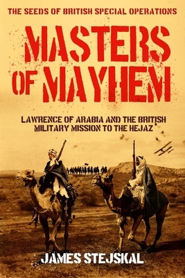 Masters of Mayhem: Lawrence of Arabia and the British Military Mission to the Hejaz by Stejskal, James