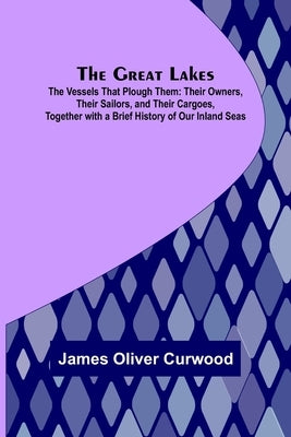 The Great Lakes; The Vessels That Plough Them: Their Owners, Their Sailors, and Their Cargoes, Together with a Brief History of Our Inland Seas by Oliver Curwood, James