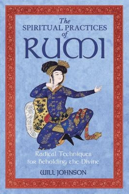 The Spiritual Practices of Rumi: Radical Techniques for Beholding the Divine by Johnson, Will