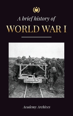 The Brief History of World War 1: The Great War, Western and Eastern Front Battles, Chemical Warfare, and how Germany Lost, Leading to the Treaty of V by Academy Archives