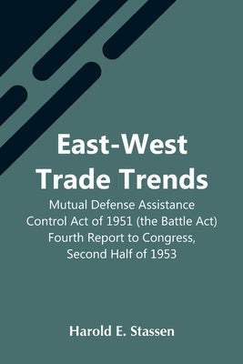 East-West Trade Trends; Mutual Defense Assistance Control Act Of 1951 (The Battle Act); Fourth Report To Congress, Second Half Of 1953 by E. Stassen, Harold