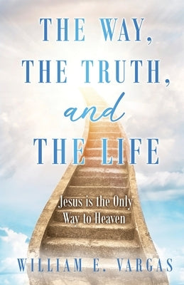 The Way, the Truth, and the Life: Jesus is the Only Way to Heaven by Vargas, William E.