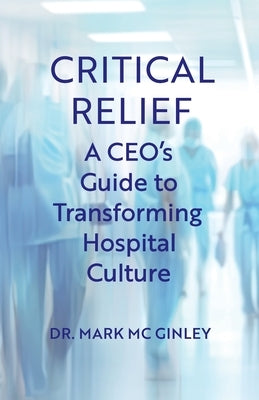 Critical Relief: A CEO's Guide to Transforming Hospital Culture by MC Ginley, Mark