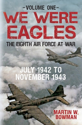 We Were Eagles Volume One: The Eighth Air Force at War July 1942 to November 1943 by Bowman, Martin W.