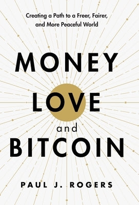 Money, Love, and Bitcoin: Creating a Path to a Freer, Fairer, and More Peaceful World by Rogers, Paul J.