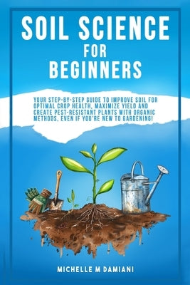 Soil Science For Beginners: Your Step-By-Step Guide To Improve Soil For Optimal Crop Health, Maximize Yield And Create Pest-Resistant Plants With Orga by Damiani, Michelle M.
