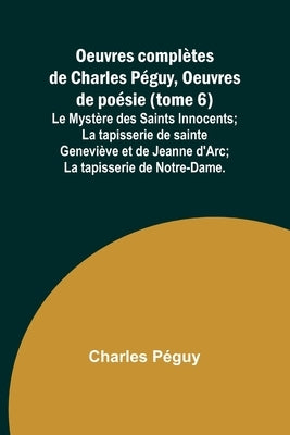 Oeuvres complètes de Charles Péguy, Oeuvres de poésie (tome 6); Le Mystère des Saints Innocents; La tapisserie de sainte Geneviève et de Jeanne d'Arc; by PÃ©guy, Charles