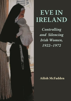 Eve in Ireland: Controlling and Silencing Irish Women, 1922-1972 by McFadden, Ailish