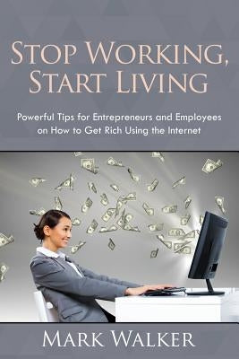 Stop Working, Start Living: Powerful Tips for Entrepreneurs and Employees on How to Get Rich Using the Internet by Walker, Mark