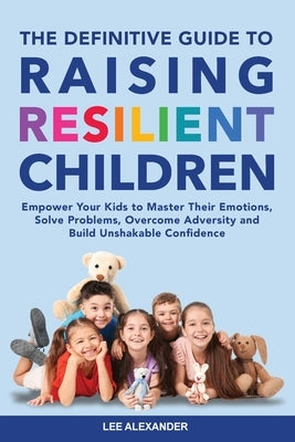 The Definitive Guide to Raising Resilient Children: Empower Your Kids to Master Their Emotions, Solve Problems, Overcome Adversity and Build Unshakabl by Alexander, Lee