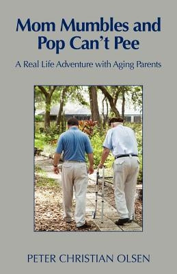 Mom Mumbles and Pop Can't Pee: A Real Life Adventure with Aging Parents by Olsen, Peter Christian