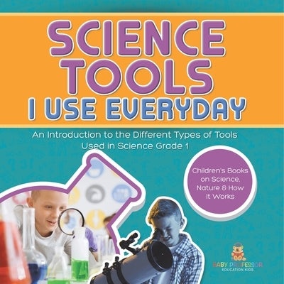 Science Tools I Use Everyday: An Introduction to the Different Types of Tools Used in Science Grade 1 Children's Books on Science, Nature & How It Wor by Baby Professor