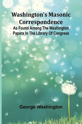 Washington'S Masonic Correspondence; As Found Among The Washington Papers In The Library Of Congress by Washington, George