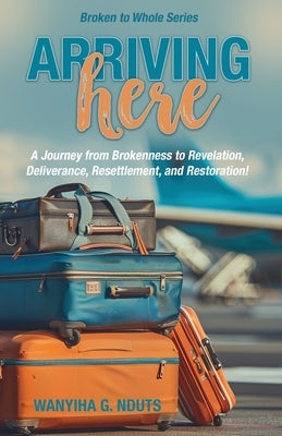 Arriving Here: A Journey from Brokenness to Revelation, Deliverance, Resettlement, and Restoration! by Nduts, Wanyiha G.