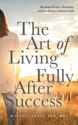The Art of Living Fully After Success: How Seasoned Women Reclaim Desire, Freedom, and Authority without Guilt by Ellis, Maria L.
