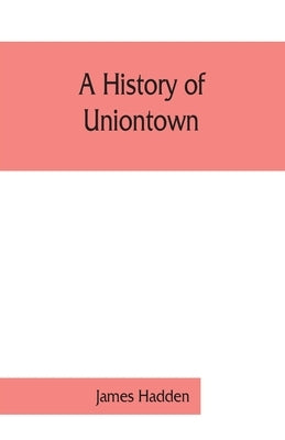 A history of Uniontown: the county seat of Fayette County, Pennsylvania by James Hadden
