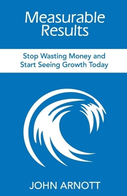 Measurable Results: Stop Wasting Money and Start Seeing Growth Today by Arnott, John