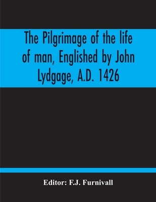 The Pilgrimage Of The Life Of Man, Englished By John Lydgage, A.D. 1426, From The French Of Guillaume De Deguileville, A.D. 1330, 1355. by Furnivall, F. J.