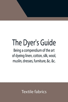 The Dyer's Guide Being a compendium of the art of dyeing linen, cotton, silk, wool, muslin, dresses, furniture, &c. &c.; with the method of scouring w by Fabrics, Textile